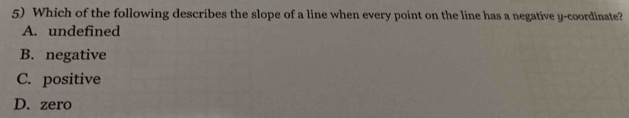 Which of the following describes the slope of a line when every point on the line has a negative y-coordinate?
A. undefined
B. negative
C. positive
D. zero