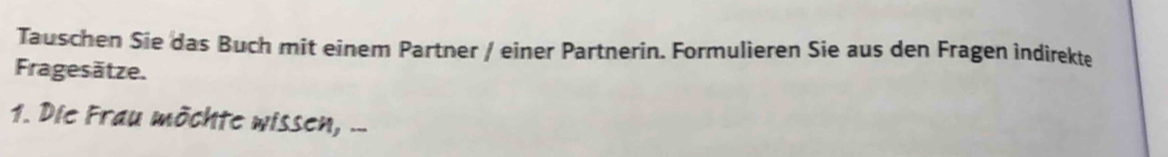 Tauschen Sie das Buch mit einem Partner / einer Partnerin. Formulieren Sie aus den Fragen indirekte 
Fragesätze. 
1. Die Frau möchte wissen, ..