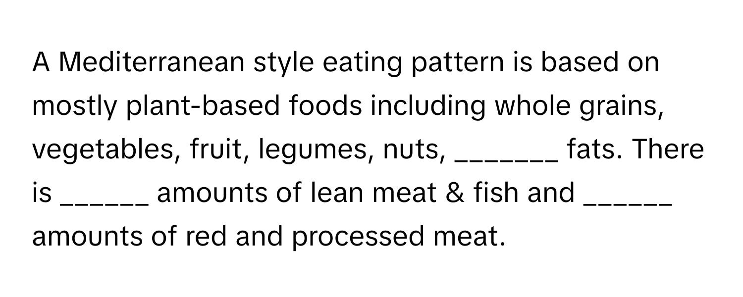 A Mediterranean style eating pattern is based on mostly plant-based foods including whole grains, vegetables, fruit, legumes, nuts, _______ fats. There is ______ amounts of lean meat & fish and ______ amounts of red and processed meat.