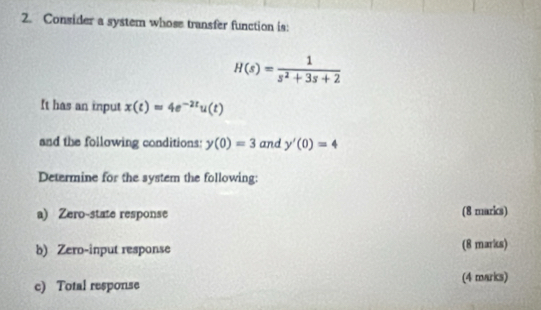 Consider a system whose transfer function is:
H(s)= 1/s^2+3s+2 
It has an input x(t)=4e^(-2t)u(t)
and the following conditions: y(0)=3 and y'(0)=4
Determine for the system the following: 
a) Zero-state response (8 marks) 
b) Zero-input response (8 marks) 
c) Total response (4 marks)