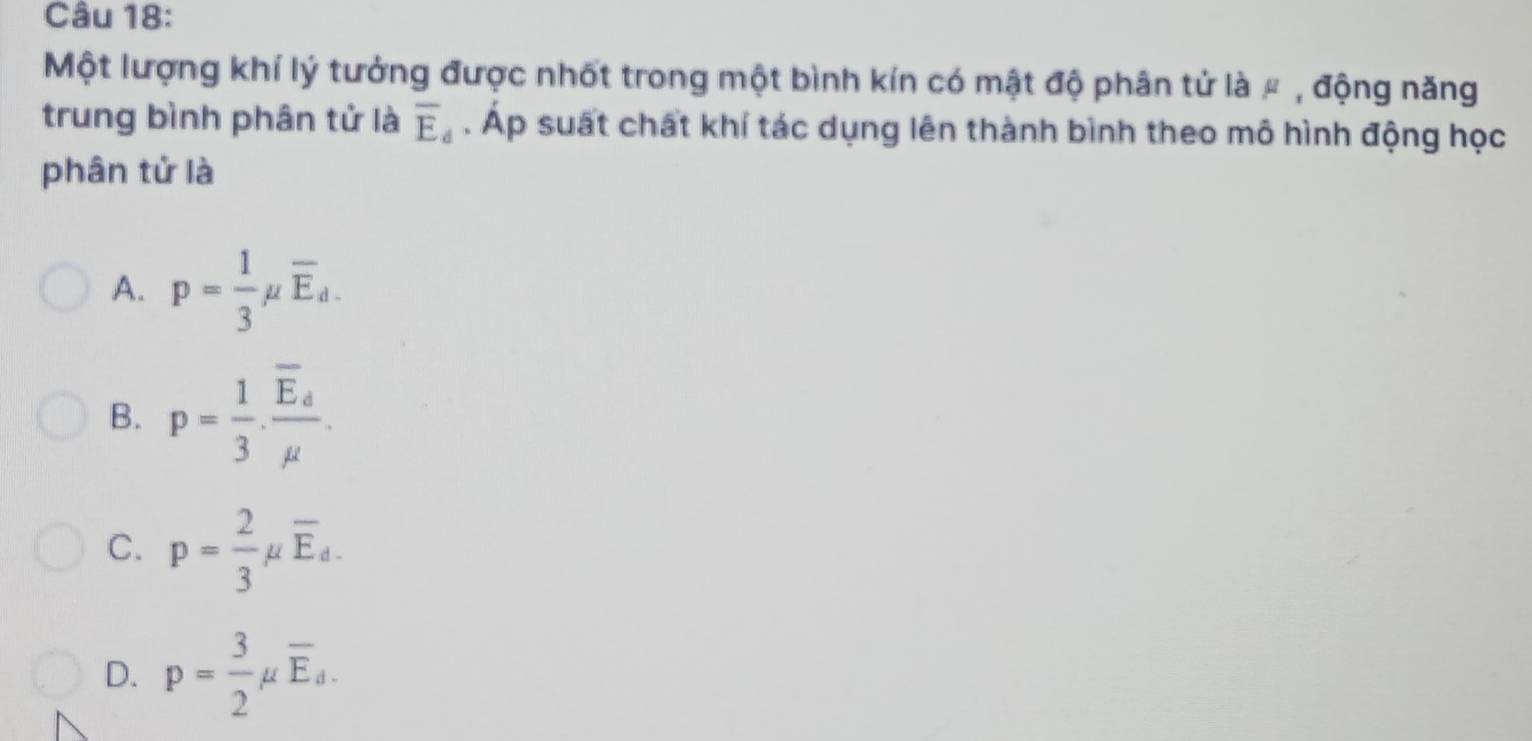 Một lượng khí lý tưởng được nhốt trong một bình kín có mật độ phân tử là # , động năng
trung bình phân tử là overline E_d. Áp suất chất khí tác dụng lên thành bình theo mô hình động học
phân tử là
A. p= 1/3 mu overline E_d.
B. p= 1/3 · frac overline E_dmu .
C. p= 2/3 mu overline E_d.
D. p= 3/2 mu overline E_d.