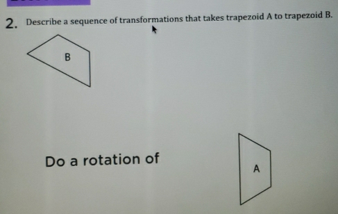 Describe a sequence of transformations that takes trapezoid A to trapezoid B. 
Do a rotation of 
A