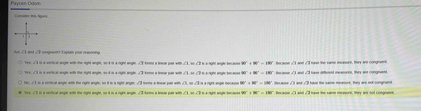 Paycen Odom
Consider this figure
e ∠ 1 and ∠ 2 congruent? Explain your reasoning
Yes, ∠ 1= s a vertical angle with the right angle, so it is a right angle ∠ 2 forms a linear pair with ∠ 1 ∠ 2 is a right angle because 90°+90°=180° Because ∠ 1 and ∠ 2 have the same measure, they are congruent.
Yes; ∠ 1 is a vertical angle with the right angle, so it is a right angle. ∠ 2 forms a linear pair with ∠ 1 , s0 ∠ 2 is a right angle because 90° 90°=180° Decause ∠ 1 and ∠ 2 have different measures, they are congruent.
No ∠ 1is a vertical angle with the right angle, so it is a right angle ∠ 2 forms a linear pair with ∠ 1. s ∠ 2 is a right angle because 90°+90°=180°. Because ∠ 1 and ∠ 2 have the same measure, they are not congruent.
Yes ∠ 1= a vertical angle with the right angle, so it is a right angle. ∠ 2 forms a linear pair with ∠ 1 s0 ∠ 2 is a right angle because 90° + 90°-180° Because ∠ 1 and ∠ 2 have the same measure, they are not congruent