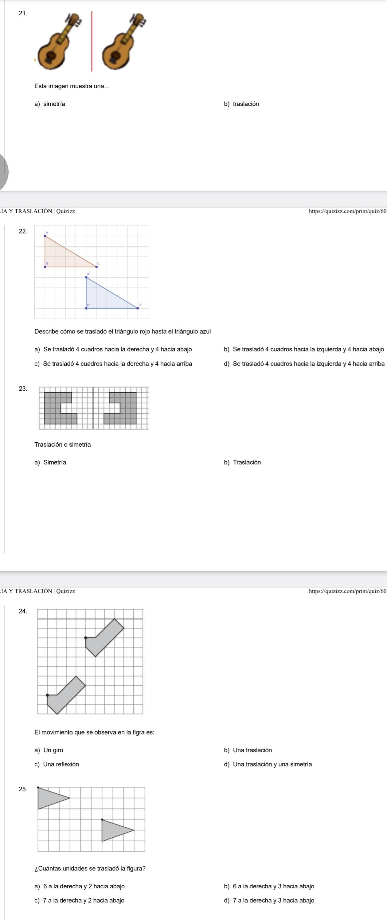 Esta imagen muestra una...
a) simetría b) traslación
RIA Y TRASLACIÓN |Quizizz https://quizizz.com/print/quiz/60
22.
Describe cómo se trasladó el triángulo rojo hasta el triángulo azul
a) Se trasladó 4 cuadros hacia la derecha y 4 hacia abajo b) Se trasladó 4 cuadros hacia la izquierda y 4 hacia abajo
c) Se trasladó 4 cuadros hacia la derecha y 4 hacia arriba
23.
Traslación o simetría
a) Simetría b) Traslación
24.
El movimiento que se observa en la figra es:
a) Un giro b) Una traslación
c) Una reflexión d) Una traslación y una simetría
25
¿Cuántas unidades se trasladó la figura?
a) 6 a la derecha y 2 hacia abajo b) 6 a la derecha y 3 hacia abajo
c) 7 a la derecha y 2 hacia abajo d) 7 a la derecha y 3 hacia abajo