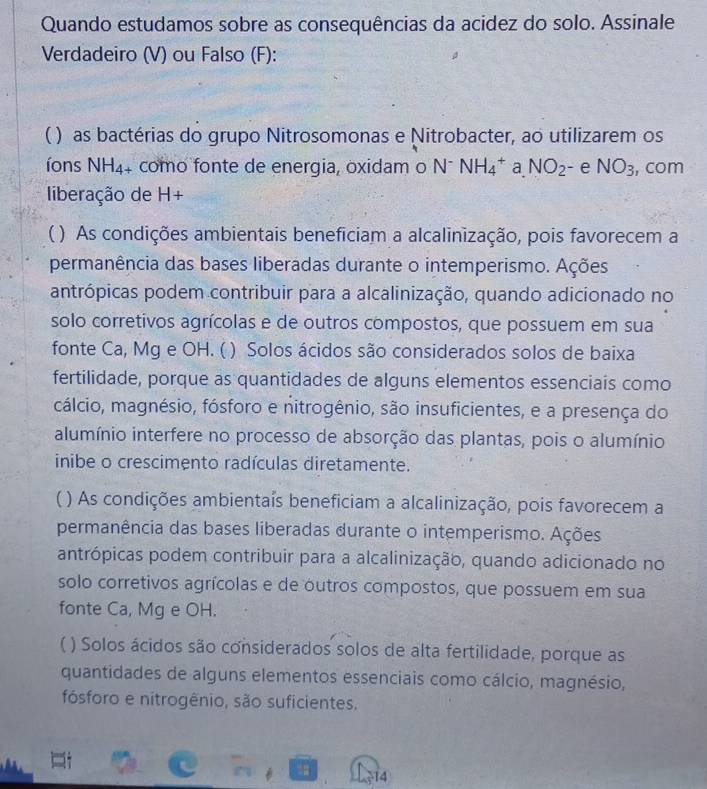 Quando estudamos sobre as consequências da acidez do solo. Assinale
Verdadeiro (V) ou Falso (F):
( ) as bactérias do grupo Nitrosomonas e Nitrobacter, ao utilizarem os
íons NH_4+ como fonte de energia, oxidam o N^-NH_4^(+ a NO_2) - e NO_3 , com
liberação de H+
C ( ) As condições ambientais beneficiam a alcalinização, pois favorecem a
permanência das bases liberadas durante o intemperismo. Ações
antrópicas podem contribuir para a alcalinização, quando adicionado no
solo corretivos agrícolas e de outros compostos, que possuem em sua
fonte Ca, Mg e OH. () ) Solos ácidos são considerados solos de baixa
fertilidade, porque as quantidades de alguns elementos essenciais como
cálcio, magnésio, fósforo e nitrogênio, são insuficientes, e a presença do
alumínio interfere no processo de absorção das plantas, pois o alumínio
inibe o crescimento radículas diretamente.
C ) As condições ambientaís beneficiam a alcalinização, pois favorecem a
permanência das bases liberadas durante o intemperismo. Ações
antrópicas podem contribuir para a alcalinização, quando adicionado no
solo corretivos agrícolas e de outros compostos, que possuem em sua
fonte Ca, Mg e OH.
( ) Solos ácidos são considerados solos de alta fertilidade, porque as
quantidades de alguns elementos essenciais como cálcio, magnésio,
fósforo e nitrogênio, são suficientes.
14