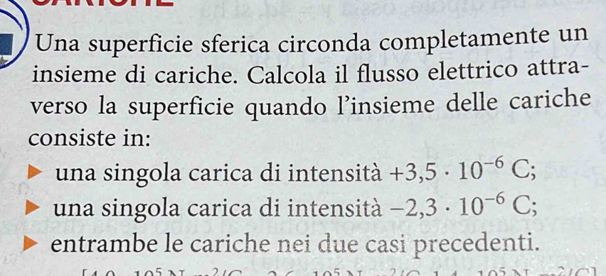 Una superficie sferica circonda completamente un
insieme di cariche. Calcola il flusso elettrico attra-
verso la superficie quando l’insieme delle cariche
consiste in:
una singola carica di intensità +3,5· 10^(-6)C;
una singola carica di intensità -2,3· 10^(-6)C;
entrambe le cariche nei due casi precedenti.