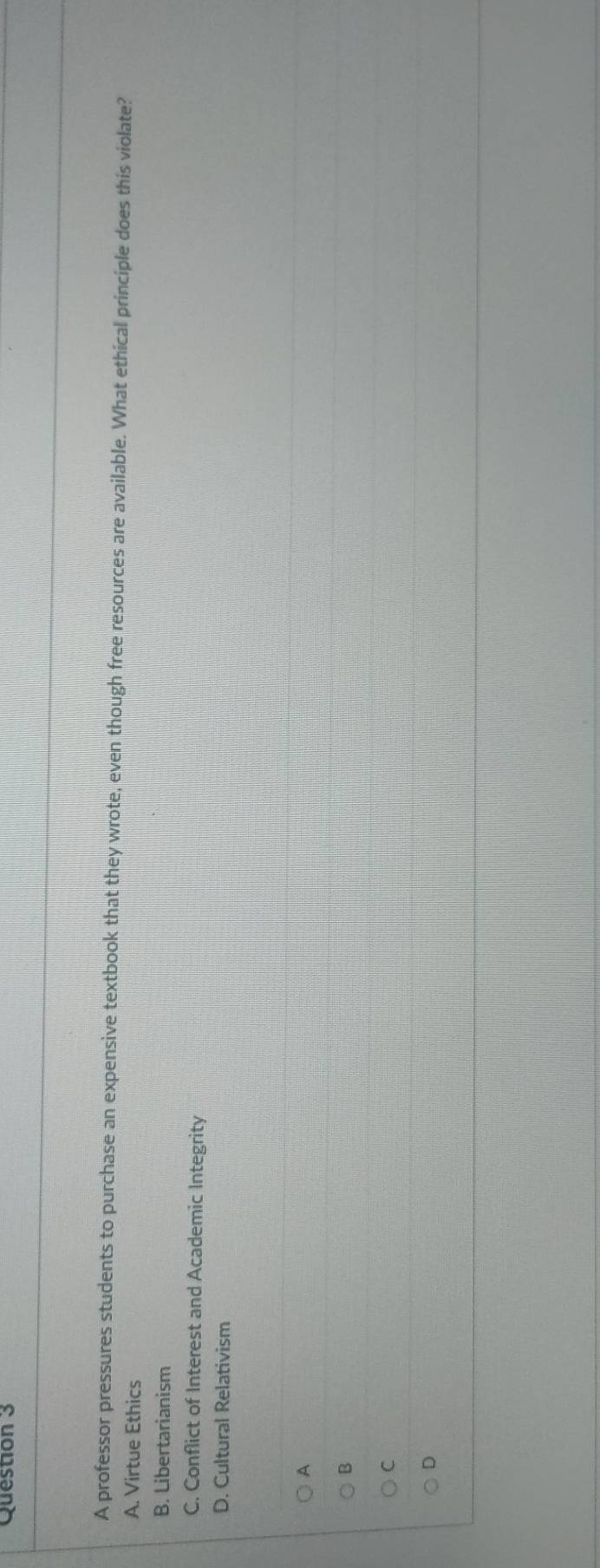 A professor pressures students to purchase an expensive textbook that they wrote, even though free resources are available. What ethical principle does this violate?
A. Virtue Ethics
B. Libertarianism
C. Conflict of Interest and Academic Integrity
D. Cultural Relativism
A
B
C
D