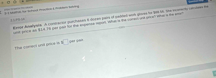 2704 73 MATH 7TH ORADE 
2- 1: MathXL for School: Practice & Problem Solving 
Error Analysis A contractor purchases 6 dozen pairs of padded work gloves for $88.56. She incorrectly calculates the 
2.1.PS-14 
unit price as $14.76 per pair for the expense report. What is the correct unit price? What is the error? 
The correct unit price is $□ per pair.