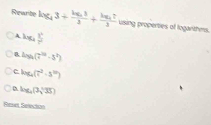Rewrite log _43+frac log _233+frac log _473 using properties of loganthms.
A log _4 3^x/7^x 
B. 4xy_4(7^(1/2)· 5^2)
C log _4(7^2· 5^(10))
log _4(3sqrt[3](35))
Reset Selection