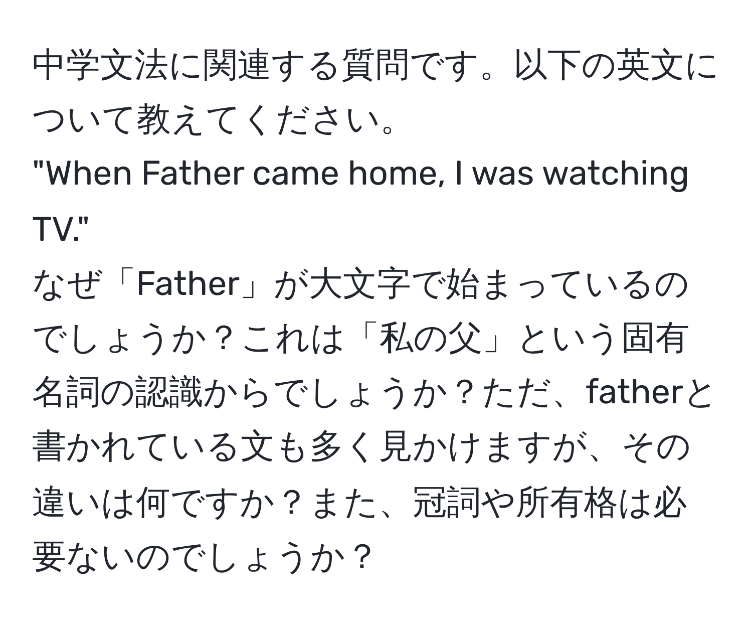 中学文法に関連する質問です。以下の英文について教えてください。  
"When Father came home, I was watching TV."  
なぜ「Father」が大文字で始まっているのでしょうか？これは「私の父」という固有名詞の認識からでしょうか？ただ、fatherと書かれている文も多く見かけますが、その違いは何ですか？また、冠詞や所有格は必要ないのでしょうか？