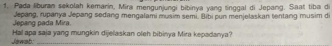 Pada liburan sekolah kemarin, Mira mengunjungi bibinya yang tinggal di Jepang. Saat tiba di 
Jepang, rupanya Jepang sedang mengalami musim semi. Bibi pun menjelaskan tentang musim di 
Jepang pada Mira. 
Hal apa saja yang mungkin dijelaskan oleh bibinya Mira kepadanya? 
Jawab:_