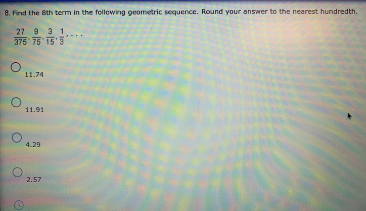 Find the 8th term in the following geometric sequence. Round your answer to the nearest hundredth.
 27/375 .  9/75 .  3/15 .  1/3 ,·s
11.74
11. 91
4. 29
2. 57