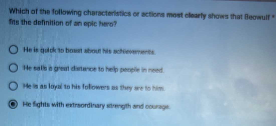 Which of the following characteristics or actions most clearly shows that Beowulf *
fits the definition of an epic hero?
He is quick to boast about his achievements.
He sails a great distance to help people in need.
He is as loyal to his followers as they are to him.
He fights with extraordinary strength and courage.