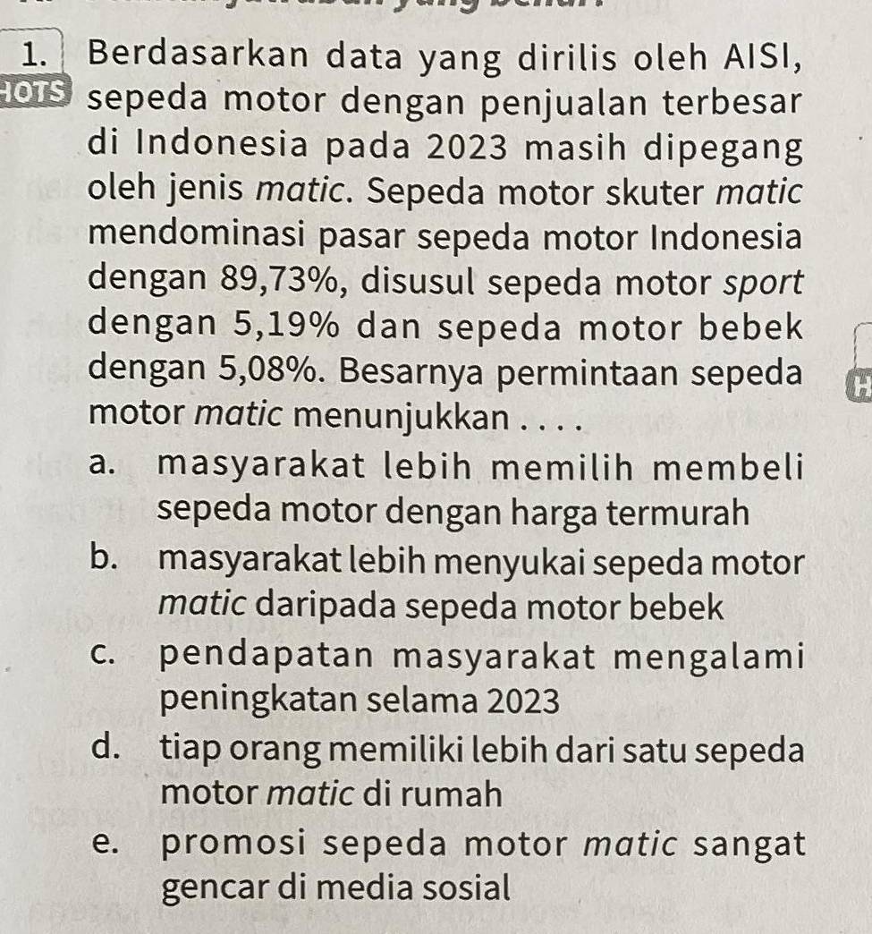 Berdasarkan data yang dirilis oleh AISI,
HOIS sepeda motor dengan penjualan terbesar
di Indonesia pada 2023 masih dipegang
oleh jenis matic. Sepeda motor skuter matic
mendominasi pasar sepeda motor Indonesia
dengan 89,73%, disusul sepeda motor sport
dengan 5,19% dan sepeda motor bebek
dengan 5,08%. Besarnya permintaan sepeda H
motor matic menunjukkan . . . .
a. masyarakat lebih memilih membeli
sepeda motor dengan harga termurah
b. masyarakat lebih menyukai sepeda motor
matic daripada sepeda motor bebek
c. pendapatan masyarakat mengalami
peningkatan selama 2023
d. tiap orang memiliki lebih dari satu sepeda
motor matic di rumah
e. promosi sepeda motor matic sangat
gencar di media sosial