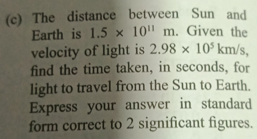 The distance between Sun and 
Earth is 1.5* 10^(11)m. Given the 
velocity of light is 2.98* 10^5km/s, 
find the time taken, in seconds, for 
light to travel from the Sun to Earth. 
Express your answer in standard 
form correct to 2 significant figures.