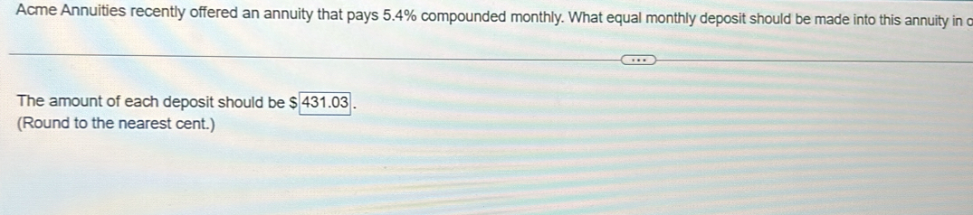 Acme Annuities recently offered an annuity that pays 5.4% compounded monthly. What equal monthly deposit should be made into this annuity in c 
The amount of each deposit should be $ 431.03. 
(Round to the nearest cent.)