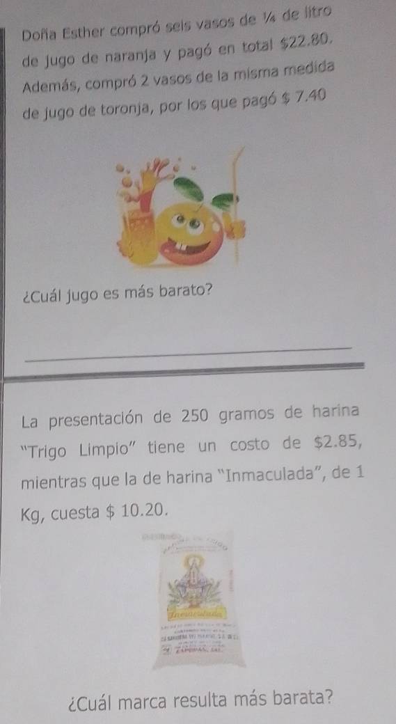 Doña Esther compró seis vasos de ¼ de litro 
de jugo de naranja y pagó en total $22.80. 
Además, compró 2 vasos de la misma medida 
de jugo de toronja, por los que pagó $ 7.40
¿Cuál jugo es más barato? 
_ 
La presentación de 250 gramos de harina 
“Trigo Limpio” tiene un costo de $2.85, 
mientras que la de harina “Inmaculada”, de 1
Kg, cuesta $ 10.20. 
¿Cuál marca resulta más barata?