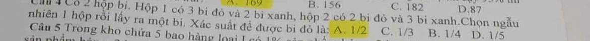 A、 169 B. 156 C. 182 D. 87
Cảu 4 Có 2 hộp bi. Hộp 1 có 3 bi đỏ và 2 bi xanh, hộp 2 có 2 bi đỏ và 3 bi xanh.Chọn ngẫu
nhiên 1 hộp rồi lấy ra một bi. Xác suất đề được bi đỏ là: A. 1/2 C. 1/3 B. 1/4 D. 1/5
Câu 5 Trong kho chứa 5 bao hàng loại I có
c á n =