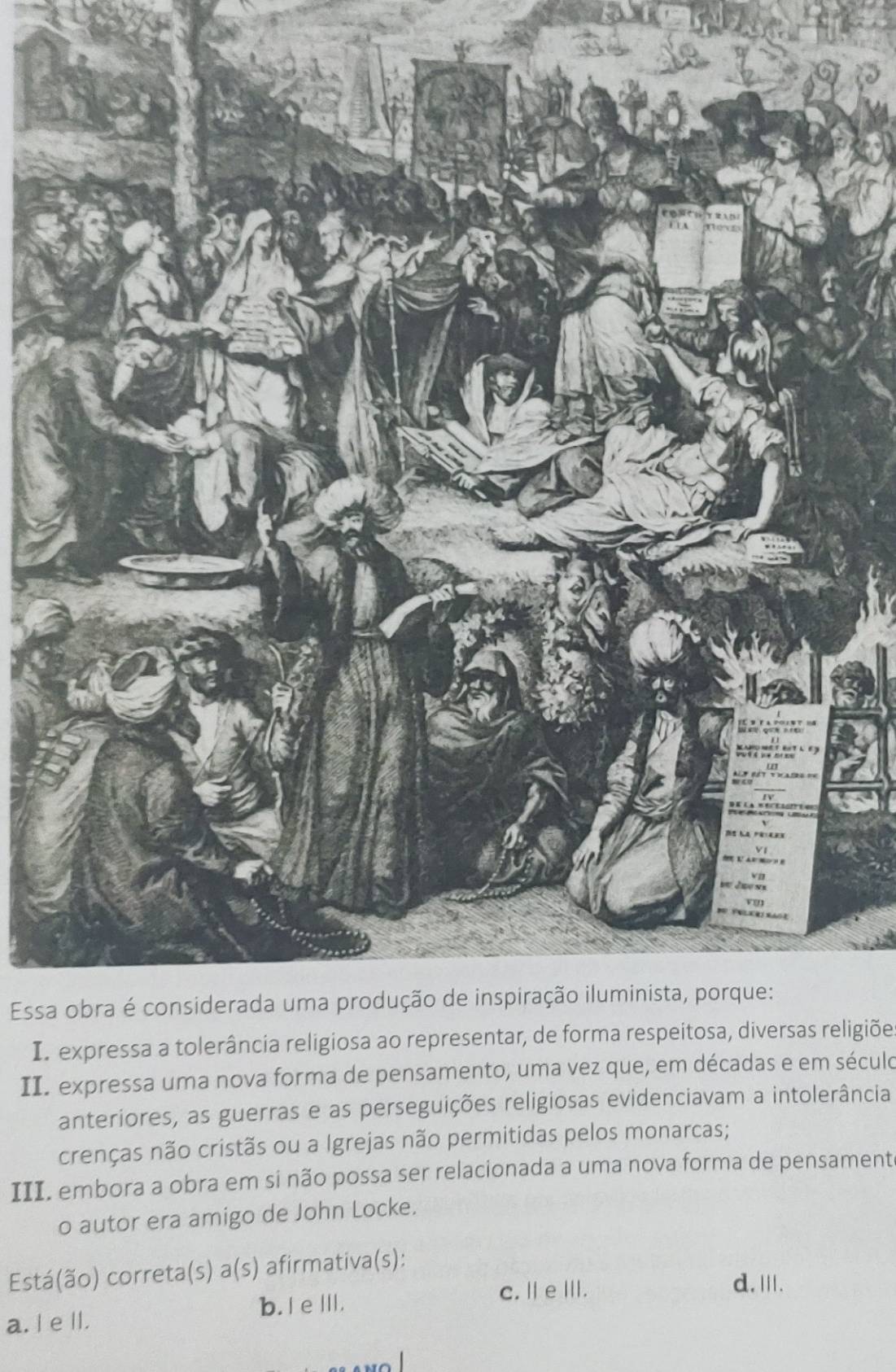 Essa obra é considerada uma produção de inspiração iluminista, porque:
In expressa a tolerância religiosa ao representar, de forma respeitosa, diversas religiõe
II. expressa uma nova forma de pensamento, uma vez que, em décadas e em século
anteriores, as guerras e as perseguições religiosas evidenciavam a intolerância
crenças não cristãs ou a Igrejas não permitidas pelos monarcas;
III. embora a obra em si não possa ser relacionada a uma nova forma de pensament
o autor era amigo de John Locke.
Está(ão) correta(s) a(s) afirmativa(s):
c. Ⅱe Ⅲ. d.Ⅲ.
a. I e ll. b. I eⅢ.