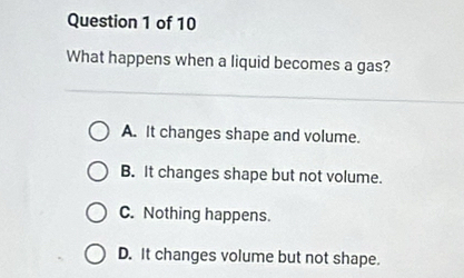 What happens when a liquid becomes a gas?
A. It changes shape and volume.
B. It changes shape but not volume.
C. Nothing happens.
D. It changes volume but not shape.