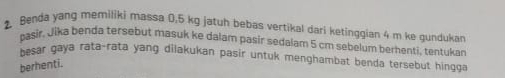 Benda yang memiliki massa 0.5 kg jatuh bebas vertikal dari ketinggian 4 m ke gundukan 
pasir, Jika benda tersebut masuk ke dalam pasir sedalam 5 cm sebelum berhenti, tentukan 
besar gaya rata-rata yang dilakukan pasir untuk menghambat benda tersebut hingga 
berhenti.