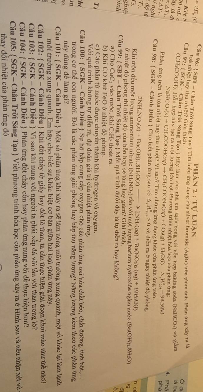 phần 2 : tự luận
=2E_b(C Câu 96:  SBT - Chân Trời Sáng Tạo  Tìm hiều ứng dụng của silver bromide (AgBr) 9 trên phim ảnh. Phản ứng xảy ra là Ở đi
toả nhiệt hay thu nhiệt? Giải thích.
Kết N Câu 97: SGK * - Chân Trời Sáng Tạo  Hãy làm cho nhà em sạch bong với hỗn hợp baking soda (NaHCO_3) và giấm là ba
00 mL c
lây là đi
(CH₃COOH). Hỗn hợp này tạo ra một lượng lớn bọt. Phương trình nhiệt hóa học của phản ứng:

4. Phả
NaHCO_3(s)+CH_3COOH(aq)to CH_3COONa(aq)+CO_2(g)+H_2O(l) △ _rH_(298)^0=94,30kJ
△ T_1. phá
Phản ứng trên là tỏa nhiệt hay thu nhiệt? Vì sao? Tìm những ứng dụng khác của phản ứng trên.
ní nghi
Câu 18 3:  SGK - Cánh Diều  Cho biết phản ứng sau có △ _rH_(298)^0>0 và diễn ra ở ngay nhiệt độ phòng.
độ tă
T1.
T2.
2NH_4NO_3(s)+Ba(OH)_2.8H_2O(s)to 2NH_3(aq)+Ba(NO_3)_2(aq)+10H_2O(l)
n cá
Khi trộn đều một lượng ammonium nitrate (NH_4NO_3) ) rằn với một lượng barium hydroxide ngậm nước (Ba(OH)_2.8H_2O) ng  -
ghiệ
ở nhiệt độ phòng thì nhiệt độ của hỗn hợp sẽ tăng hay giảm? Giải thích.
bình  Câu 99:  SBT - Chân Trời Sáng Tạo  Mỗi quá trình dưới đây là tự diễn ra hay không?
a) Cho CaC₂ vào nước, khí C_2H_2 thoát ra.
b) Khi CO khử FeO ở nhiệt độ phòng.
T1
c) Các phân tử nước được chuyển thành khi hydrogen và oxygen.
Với quá trình không tự diễn ra, dự đoán giá trị của nhiệt phản ứng.
thể  Câu 100:  SGK - Cánh Diều  Sự hô hấp cung cấp oxygen cho các phản ứng oxi hóa chất béo, chất đường, tinh bột,...
mn
trong cơ thể con người. Đó là các phản ứng giải phóng hay hấp thụ năng lượng? Năng lượng kèm theo các phản ứng
V
này dùng để làm gì?
Câu 101:  SGK - Cánh Diều  Một số phản ứng khi xảy ra sẽ làm nóng môi trường xung quanh, một số khác lại làm lạnh
13
0
môi trường xung quanh. Em hãy cho biết sự khác biệt cơ bản giữa hai loại phản ứng này.
Câu 102:  SGK - Cánh Diều  Khi đốt cháy tờ giấy hay đốt lò than, ta cần thực hiện giai đoạn khơi mào như thế nào?
Câu 103:  SGK - Cánh Diều  Vì sao khi nung vôi người ta phải xếp đá vôi lẫn với than trong lò?
Câu 104:  SGK - Cánh Diều  Phản ứng đốt cháy cồn hay phản ứng nung vôi dễ thực hiện hơn?
Câu 105:  SGK - Chân Trời Sáng Tạo  Viết phương trình hóa học của phản ứng xảy ra ở Hình sau và nêu nhận xét về
thay đổi nhiệt của phản ứng đó