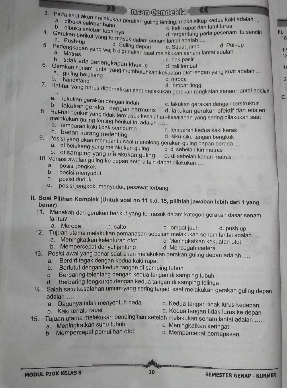 Insan Cendekia
3. Pada saat akan melakukan gerakan guling lenting, maka sikap kedua kaki adalah ....
a. dibuka selebar bahu
c. kaki rapat dan lutut lurus
b. dibuka selebar-lebarnya
d. tergantung pada pesenam itu sendiri III.
4. Gerakan berikut yang termasuk dalam senam lantai adalah
16
a. Push-up b. Guling depan c. Squat jamp d. Pull-up
17
5. Perlengkapan yang wajib digunakan saat melakukan senam lantai adalah .... 18
a. Matras
c. bak pasir
b. tidak ada perlengkapan khusus d. tali lompat
6. Gerakan senam lantai yang membutuhkan kekuatan otot lengan yang kuat adalah ....
1
a. guling belakang
b. handstand
c. mroda
2
d. lompat tinggi
7. Hal-hal yang harus diperhatikan saat melakukan gerakan rangkaian senam lantai adalah
C.
a. lakukan gerakan dengan indah c. lakukan gerakan dengan terstruktur
b. lakukan gerakan dengan harmonis d. lakukan gerakan efektif dan efisien
8. Hal-hal berikut yang tidak termasuk kesalahan-kesalahan yang sering dilakukan saat
melakukan guling lenting berikut ini adalah ....
a. lemparan kaki tidak sempurna c. lemparan kedua kaki keras
b. badan kurang melenting d. siku-siku tangan bengkok
9. Posisi yang akan membantu saat menolong gerakan guling depan berada ....
a. di belakang yang melakukan guling c. di sebelah kiri matras
b. di samping yang melakukan guling d. di sebelah kanan matras
10. Variasi awalan guling ke depan antara lain dapat dilakukan ....
a. posisi jongkok
b. posisi menyudut
c. posisi duduk
d. posisi jongkok, menyudut, pesawat terbang
II. Soal Pilihan Komplek (Untuk soal no 11 s.d. 15, pilihlah jawaban lebih dari 1 yang
benar)
11. Manakah dari gerakan berikut yang termasuk dalam kategori gerakan dasar senam
lantai?
a. Meroda b. salto c. lompat jauh d. push up
12. Tujuan utama melakukan pemanasan sebelum melakukan senam lantai adalah ....
a. Meningkatkan kelenturan otot c. Meningkatkan kekuatan otot
b. Mempercepat denyut jantung d. Mencegah cedera
13. Posisi awal yang benar saat akan melakukan gerakan guling depan adalah ....
a. Berdiri tegak dengan kedua kaki rapat
b. Berlutut dengan kedua tangan di samping tubuh
c. Berbaring telentang dengan kedua tangan di samping tubuh
d. Berbaring tengkurqp dengan kedua tangan di samping telinga
14. Salah satu kesalahan umum yang sering terjadi saat melakukan gerakan guling depan
adalah ....
a. Dagunya tidak menyentuh dada c. Kedua tangan tidak lurus kedepan
b. Kaki terlalu rapat d. Kedua tangan tidak lurus ke depan
15. Tujuan utama melakukan pendinginan setelah melakukan senam lantai adalah ....
a. Meningkatkan suhu tubuh c. Meningkatkan keringat
b. Mempercepat pemulihan otot d. Mempercepat pernapasan
MODUL PJOK KELAS 8 20 SEMESTER GENAP - KURMER