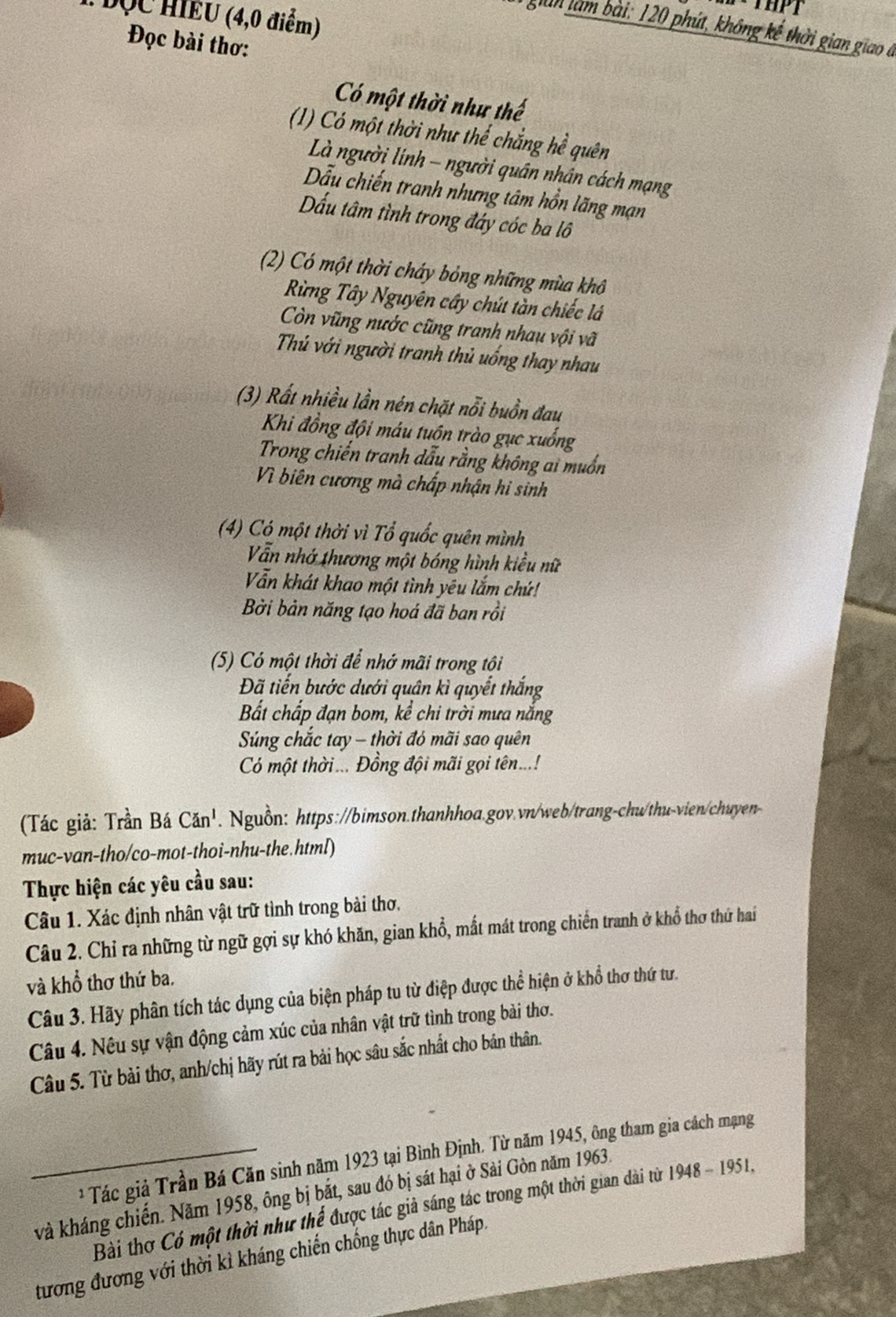 THPT
:  ĐQC HIEU (4,0 điểm)
giân làm bài: 120 phút, không kế thời gian giao ở
Đọc bài thơ:
Có một thời như thế
(1) Có một thời như thể chẳng hể quên
Là người linh - người quân nhân cách mạng
ẫu chiến tranh nhưng tâm hồn lãng mạn
Dấu tâm tình trong đáy cóc ba lô
(2) Có một thời cháy bóng những mùa khô
Rừng Tây Nguyên cây chút tàn chiếc lá
Còn vũng nước cũng tranh nhau vội vã
Thủ với người tranh thủ uống thay nhau
(3) Rất nhiều lần nén chặt nỗi buồn đau
Khi đồng đội máu tuồn trào gục xuống
Trong chiến tranh dẫu rằng không ai muốn
Vì biên cương mà chấp nhận hi sinh
(4) Có một thời vì Tổ quốc quên mình
Vẫn nhớ thương một bóng hình kiều nữ
Vẫn khát khao một tình yêu lắm chứ!
Bởi bản năng tạo hoá đã ban rồi
(5) Có một thời để nhớ mãi trong tội
Đã tiến bước dưới quân kì quyết thắng
Bất chấp đạn bom, kể chi trời mưa nắng
Súng chắc tay - thời đó mãi sao quên
Có một thời ... Đồng đội mãi gọi tên...!
(Tác giả: Trần Bá Căn'. . Nguồn: https://bimson.thanhhoa.gov.vn/web/trang-chu/thu-vien/chuyen
muc-van-tho/co-mot-thoi-nhu-the.html)
Thực hiện các yêu cầu sau:
Câu 1. Xác định nhân vật trữ tình trong bài thơ.
Câu 2. Chỉ ra những từ ngữ gợi sự khó khăn, gian khổ, mất mát trong chiến tranh ở khổ thơ thứ hai
và khổ thơ thứ ba.
Câu 3. Hãy phân tích tác dụng của biện pháp tu từ điệp được thể hiện ở khổ thơ thứ tư.
Câu 4. Nếu sự vận động cảm xúc của nhân vật trữ tình trong bài thơ.
Câu 5. Từ bài thơ, anh/chị hãy rút ra bài học sâu sắc nhất cho bản thân.
Tác giả Trần Bá Căn sinh năm 1923 tại Bình Định. Từ năm 1945, ông tham gia cách mạng
kà kháng chiến. Năm 1958, ông bị bắt, sau đó bị sát hại ở Sải Gòn năm 1963.
Bài thơ Có một thời như thể được tác giả sáng tác trong một thời gian dài từ 1948-1951
tương đương với thời kì kháng chiến chống thực dân Pháp.