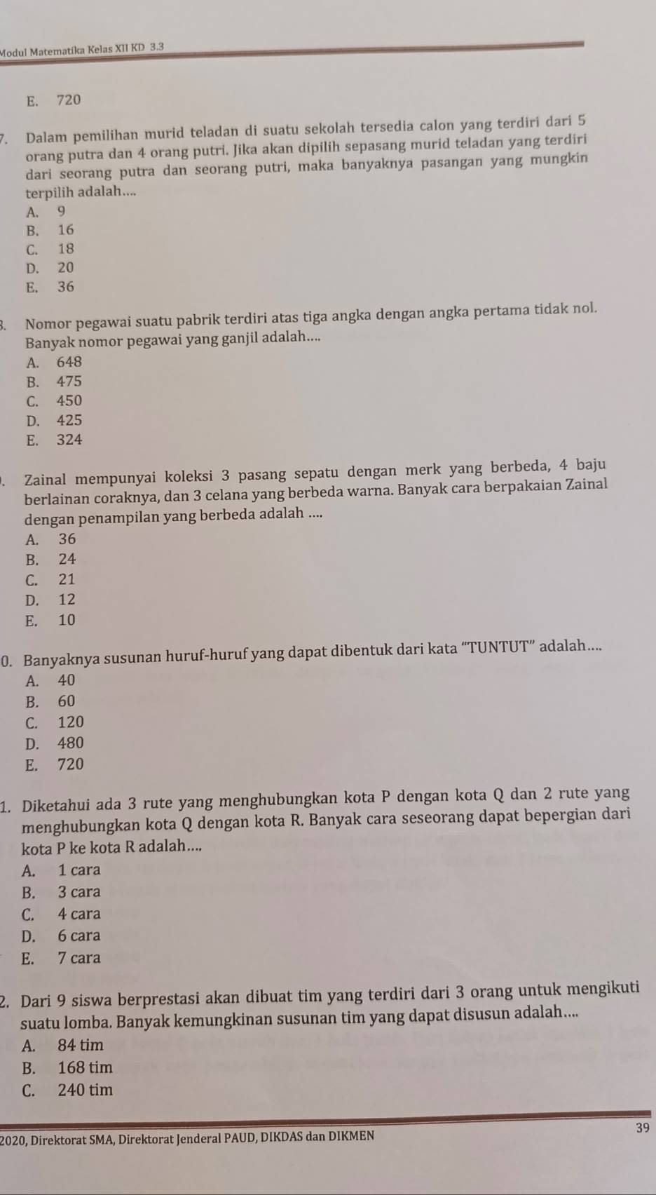 Modul Matematika Kelas XII KD 3.3
E. 720
7. Dalam pemilihan murid teladan di suatu sekolah tersedia calon yang terdiri dari 5
orang putra dan 4 orang putri. Jika akan dipilih sepasang murid teladan yang terdiri
dari seorang putra dan seorang putri, maka banyaknya pasangan yang mungkin
terpilih adalah....
A. 9
B. 16
C. 18
D. 20
E. 36
3. Nomor pegawai suatu pabrik terdiri atas tiga angka dengan angka pertama tidak nol.
Banyak nomor pegawai yang ganjil adalah....
A. 648
B. 475
C. 450
D. 425
E. 324
. Zainal mempunyai koleksi 3 pasang sepatu dengan merk yang berbeda, 4 baju
berlainan coraknya, dan 3 celana yang berbeda warna. Banyak cara berpakaian Zainal
dengan penampilan yang berbeda adalah ....
A. 36
B. 24
C. 21
D. 12
E. 10
0. Banyaknya susunan huruf-huruf yang dapat dibentuk dari kata “TUNTUT” adalah…...
A. 40
B. 60
C. 120
D. 480
E. 720
1. Diketahui ada 3 rute yang menghubungkan kota P dengan kota Q dan 2 rute yang
menghubungkan kota Q dengan kota R. Banyak cara seseorang dapat bepergian dari
kota P ke kota R adalah....
A. 1 cara
B. 3 cara
C. 4 cara
D. 6 cara
E. 7 cara
2. Dari 9 siswa berprestasi akan dibuat tim yang terdiri dari 3 orang untuk mengikuti
suatu lomba. Banyak kemungkinan susunan tim yang dapat disusun adalah....
A. 84 tim
B. 168 tim
C. 240 tim
39
2020, Direktorat SMA, Direktorat Jenderal PAUD, DIKDAS dan DIKMEN