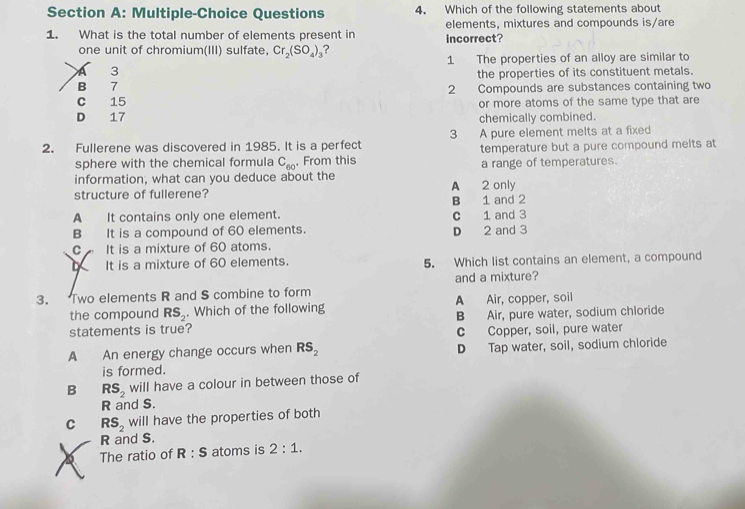 Multiple-Choice Questions 4. Which of the following statements about
elements, mixtures and compounds is/are
1. What is the total number of elements present in incorrect?
one unit of chromium(III) sulfate, Cr_2(SO_4)_3 ?
1 The properties of an alloy are similar to
a 3
the properties of its constituent metals.
B 7
C 15 2 Compounds are substances containing two
or more atoms of the same type that are
D 17 chemically combined.
2. Fullerene was discovered in 1985. It is a perfect 3 A pure element melts at a fixed
sphere with the chemical formula C_60. From this temperature but a pure compound melts at
information, what can you deduce about the a range of temperatures.
structure of fullerene? A 2 only
A It contains only one element. C 1 and 3 B 1 and 2
B It is a compound of 60 elements. D 2 and 3
C It is a mixture of 60 atoms.
It is a mixture of 60 elements. 5. Which list contains an element, a compound
3. Two elements R and S combine to form and a mixture?
the compound RS_2. Which of the following A Air, copper, soil
statements is true? B Air, pure water, sodium chloride
c Copper, soil, pure water
A An energy change occurs when RS_2 D Tap water, soil, sodium chloride
is formed.
B RS_2 will have a colour in between those of
R and S.
C RS_2 will have the properties of both
R and S.
a The ratio of R:S atoms is 2:1.