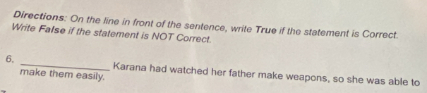 Directions: On the line in front of the sentence, write True if the statement is Correct. 
Write FaIse if the statement is NOT Correct. 
6. _Karana had watched her father make weapons, so she was able to 
make them easily.