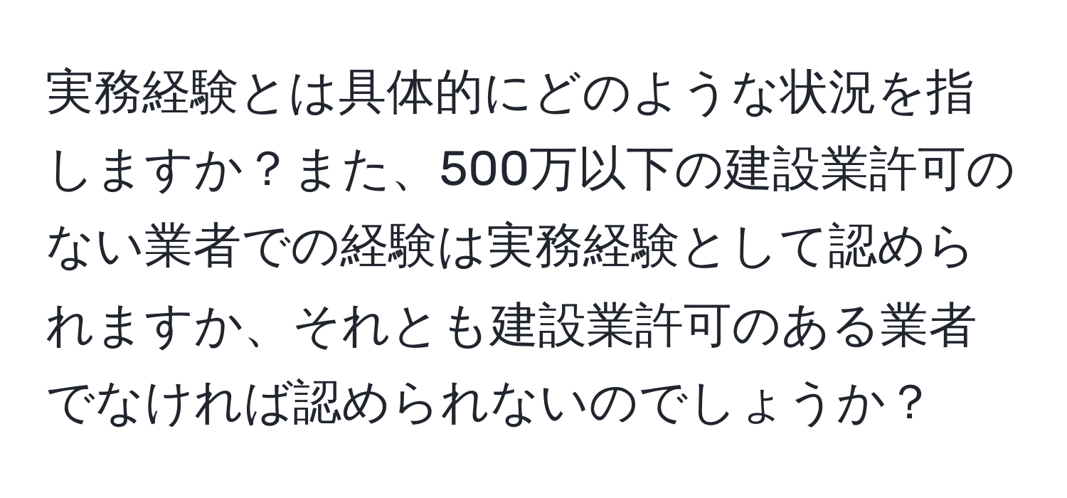 実務経験とは具体的にどのような状況を指しますか？また、500万以下の建設業許可のない業者での経験は実務経験として認められますか、それとも建設業許可のある業者でなければ認められないのでしょうか？