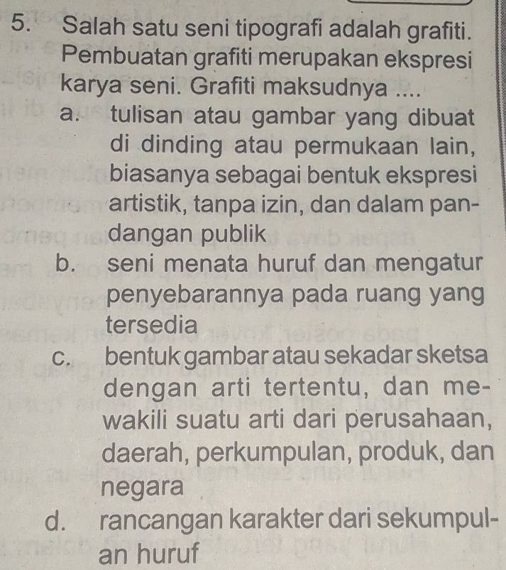 Salah satu seni tipografi adalah grafiti.
Pembuatan grafiti merupakan ekspresi
karya seni. Grafiti maksudnya ....
a. tulisan atau gambar yang dibuat
di dinding atau permukaan lain,
biasanya sebagai bentuk ekspresi
artistik, tanpa izin, dan dalam pan-
dangan publik
b. seni menata huruf dan mengatur
penyebarannya pada ruang yang
tersedia
c. bentuk gambar atau sekadar sketsa
dengan arti tertentu, dan me-
wakili suatu arti dari perusahaan,
daerah, perkumpulan, produk, dan
negara
d. rancangan karakter dari sekumpul-
an huruf