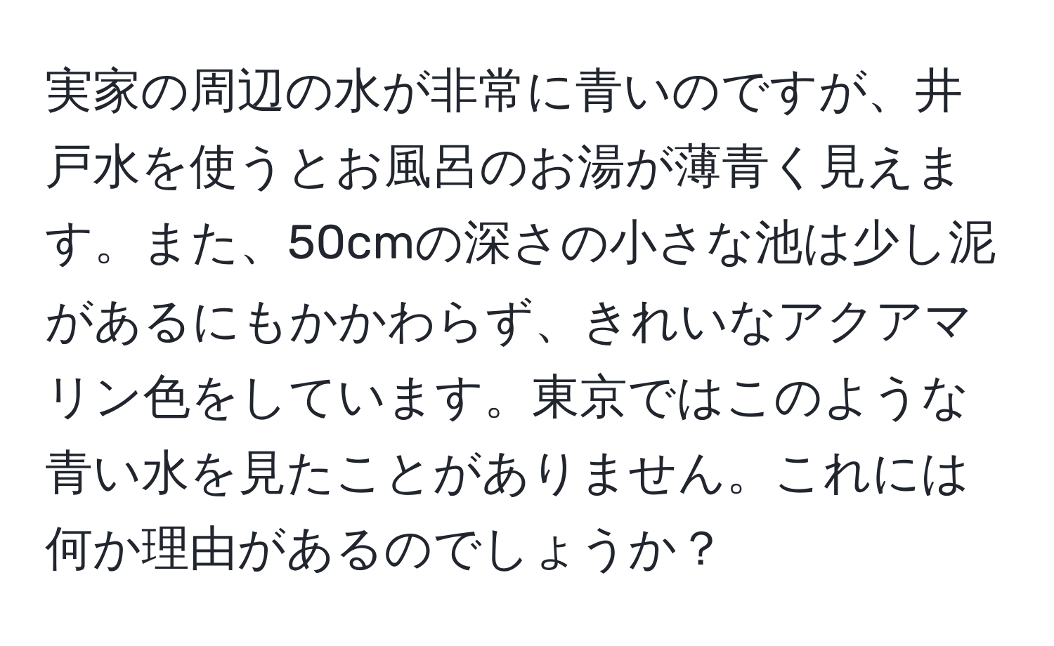 実家の周辺の水が非常に青いのですが、井戸水を使うとお風呂のお湯が薄青く見えます。また、50cmの深さの小さな池は少し泥があるにもかかわらず、きれいなアクアマリン色をしています。東京ではこのような青い水を見たことがありません。これには何か理由があるのでしょうか？