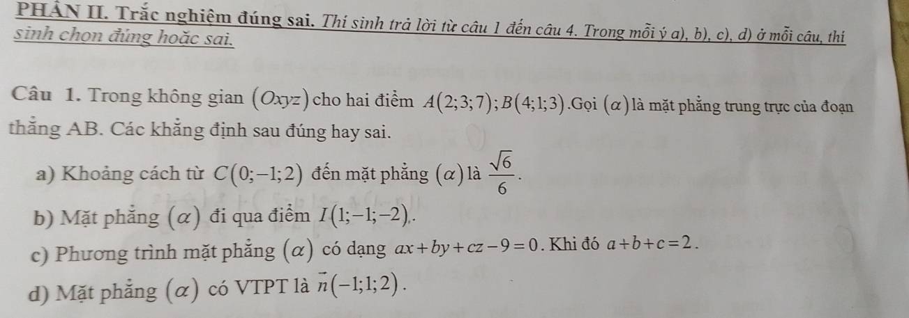 PHẢN II. Trắc nghiệm đúng sai. Thí sinh trả lời từ câu 1 đến câu 4. Trong mỗi ý a), b), c), d) ở mỗi câu, thí 
sinh chọn đúng hoặc sai. 
Câu 1. Trong không gian (Oxyz) cho hai điểm A(2;3;7); B(4;1;3). G_0 i (α) là mặt phẳng trung trực của đoạn 
thắng AB. Các khẳng định sau đúng hay sai. 
a) Khoảng cách từ C(0;-1;2) đến mặt phẳng (α) là  sqrt(6)/6 . 
b) Mặt phẳng (α) đi qua điểm I(1;-1;-2). 
c) Phương trình mặt phẳng (α) có dạng ax+by+cz-9=0. Khi đó a+b+c=2. 
d) Mặt phẳng (α) có VTPT là vector n(-1;1;2).