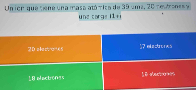 Un ion que tiene una masa atómica de 39 uma, 20 neutrones y
una carga (1+)
20 electrones 17 electrones
18 electrones 19 electrones