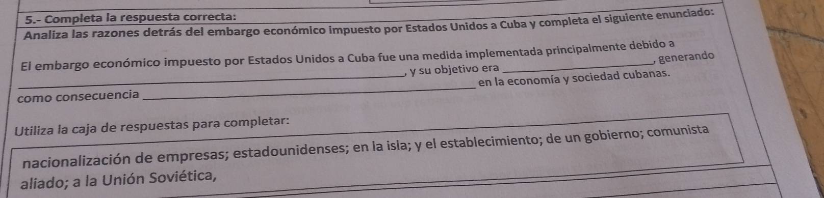 5.- Completa la respuesta correcta: 
Analiza las razones detrás del embargo económico impuesto por Estados Unidos a Cuba y completa el siguiente enunciado: 
El embargo económico impuesto por Estados Unidos a Cuba fue una medida implementada principalmente debido a 
y generando 
, y su objetivo era 
_ 
_en la economía y sociedad cubanas. 
como consecuencia 
Utiliza la caja de respuestas para completar: 
nacionalización de empresas; estadounidenses; en la isla; y el establecimiento; de un gobierno; comunista 
aliado; a la Unión Soviética,
