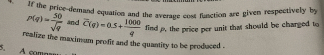 If the price-demand equation and the average cost function are given respectively by
p(q)= 50/sqrt(q)  and overline C(q)=0.5+ 1000/q  find p, the price per unit that should be charged to 
realize the maximum profit and the quantity to be produced . 
5. A comn