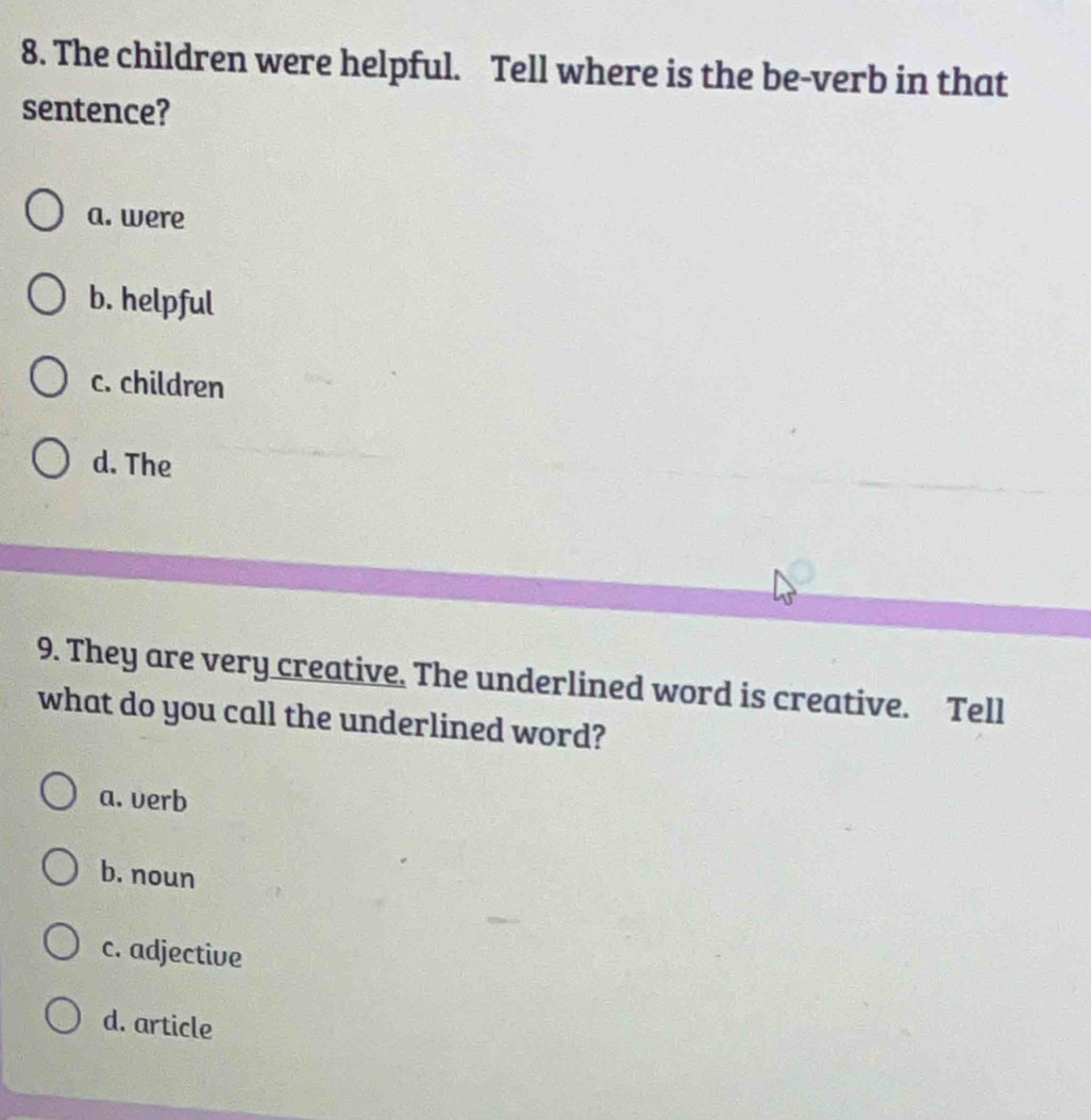 The children were helpful. Tell where is the be-verb in that
sentence?
a. were
b. helpful
c. children
d. The
9. They are very creative. The underlined word is creative. Tell
what do you call the underlined word?
a. verb
b. noun
c. adjective
d. article