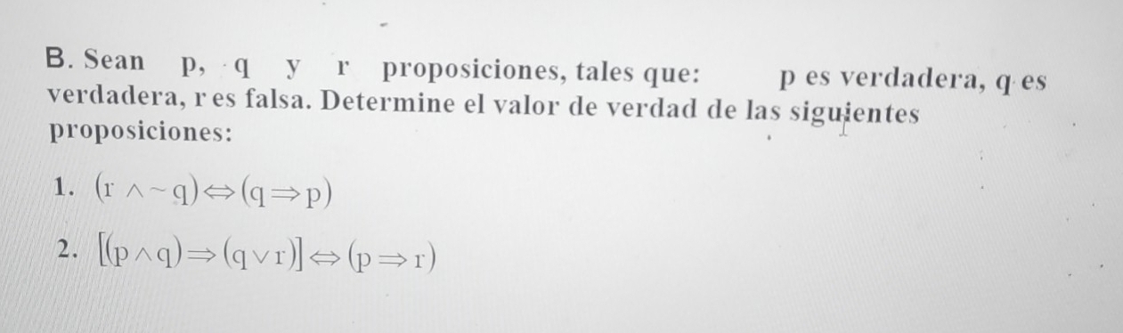 Sean p, q y r proposiciones, tales que: p es verdadera, q es 
verdadera, res falsa. Determine el valor de verdad de las siguientes 
proposiciones: 
1. (rwedge sim q)Leftrightarrow (qRightarrow p)
2. [(pwedge q)Rightarrow (qvee r)]Leftrightarrow (pRightarrow r)