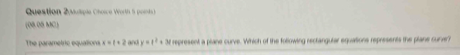 Question 2(Mulsple Choice Worth 5 points) 
(08.05 MC) 
The parametric equations x=t+2 and y=t^2+3t represent a plane curve. Which of the following rectangular equations represents the plane curve't