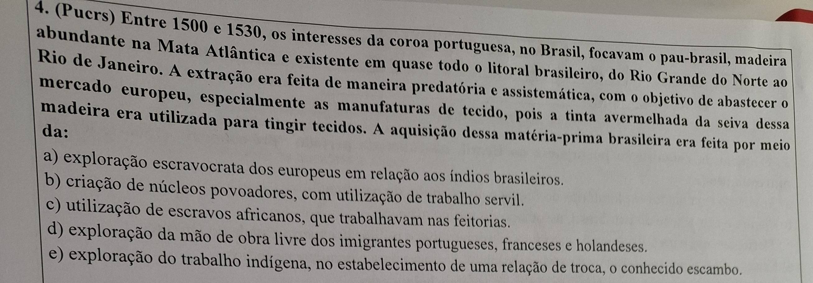 (Pucrs) Entre 1500 e 1530, os interesses da coroa portuguesa, no Brasil, focavam o pau-brasil, madeira
abundante na Mata Atlântica e existente em quase todo o litoral brasileiro, do Rio Grande do Norte ao
Rio de Janeiro. A extração era feita de maneira predatória e assistemática, com o objetivo de abastecer o
merçado europeu, especialmente as manufaturas de tecido, pois a tinta avermelhada da seiva dessa
madeira era utilizada para tingir tecidos. A aquisição dessa matéria-prima brasileira era feita por meio
da:
a) exploração escravocrata dos europeus em relação aos índios brasileiros.
b) criação de núcleos povoadores, com utilização de trabalho servil.
c) utilização de escravos africanos, que trabalhavam nas feitorias.
d) exploração da mão de obra livre dos imigrantes portugueses, franceses e holandeses.
e) exploração do trabalho indígena, no estabelecimento de uma relação de troca, o conhecido escambo.