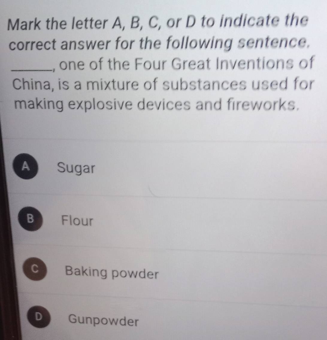 Mark the letter A, B, C, or D to indicate the
correct answer for the following sentence.
_, one of the Four Great Inventions of
China, is a mixture of substances used for
making explosive devices and fireworks.
A Sugar
B D Flour
C Baking powder
D Gunpowder