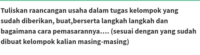 Tuliskan raancangan usaha dalam tugas kelompok yang 
sudah diberikan, buat,berserta langkah langkah dan 
bagaimana cara pemasarannya.... (sesuai dengan yang sudah 
dibuat kelompok kalian masing-masing)