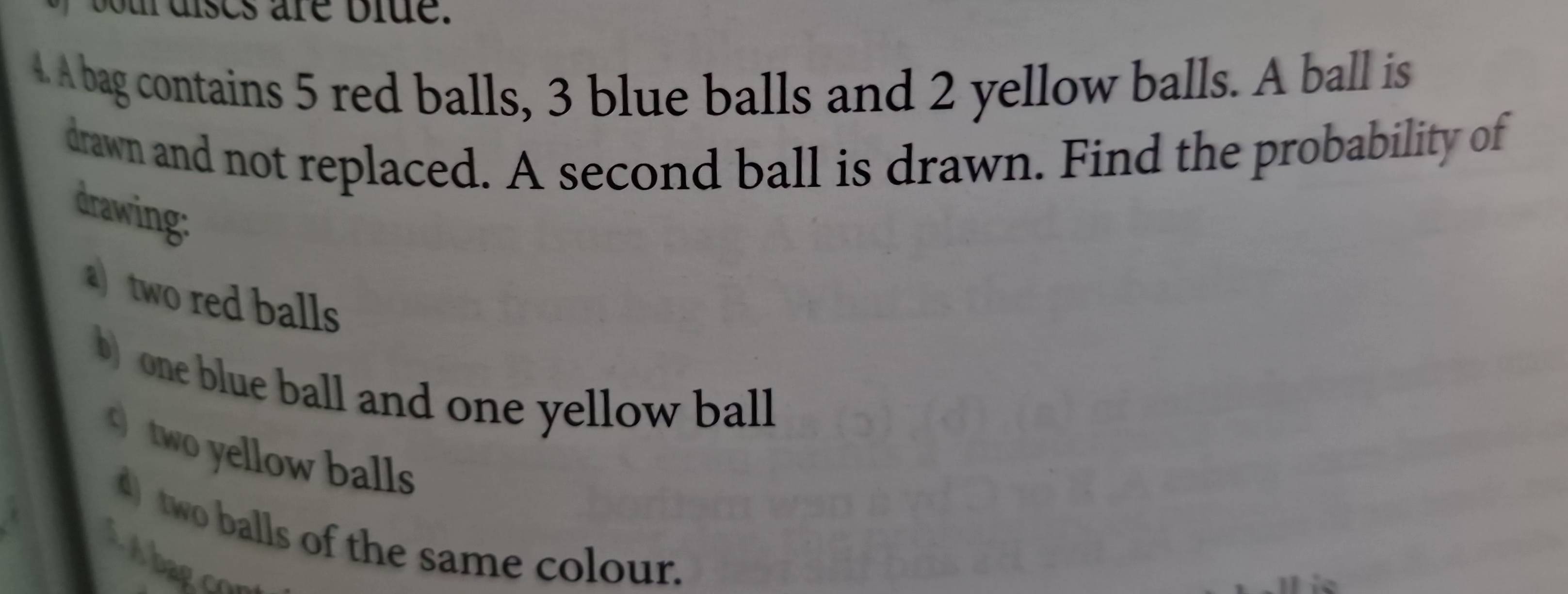 uises are blue. 
4. A bag contains 5 red balls, 3 blue balls and 2 yellow balls. A ball is 
drawn and not replaced. A second ball is drawn. Find the probability of 
drawing: 
a)two red balls 
b) one blue ball and one yellow ball 
two yellow balls 
4) two balls of the same colour. 
Abagco