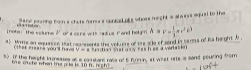 Sand pouring from a chute forms a conical bile whose height is always equal to the 
diameter 
(note: the volume ド of a cone with radius ) and height / is V= 1/3 π r^3h)
a) Write an equation that represents the volume of the pile of sand in terms of its height / 
(that means you'll have V= a function that only has h as a variable) 
b) If the height increases at a constant rate of 5 ft/min, at what rate is sand pouring from 
the chute when the pile is 10 ft. high?