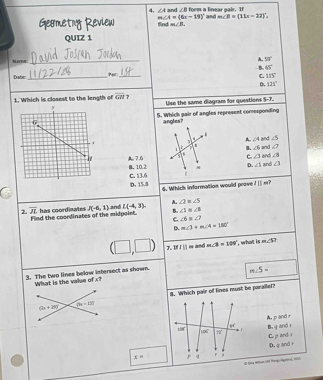 ∠ A and ∠ B form a linear pair. If
m∠ A=(6x-19)^circ  and m∠ B=(11x-22)^circ ,
Geometny Review find m∠ B.
QUIZ 1
Name: _A. 59°
B. 65°
Date:_ Per:_
C. 115°
D. 121°
1. Which is closest to the length of overline GH ?
Use the same diagram for questions 5-7.
5. Which pair of angles represent corresponding
angles?
and ∠ 5
A. ∠ 4
B. ∠ 6 and ∠ 7
A. 7.6C. ∠ 3 and ∠ 8
B. 10.2and ∠ 3
D. ∠ 1
C. 13.6
D. 15.8 l||m ?
6. Which information would prove
2. overline JL has coordinates J(-6,1) and L(-4,3). A. ∠ 2≌ ∠ 5
Find the coordinates of the midpoint. B. ∠ 1≌ ∠ 8
C. ∠ 6≌ ∠ 7
D. m∠ 3+m∠ 4=180°
(□ ,□ ) 7. Ifl||m and m∠ 8=109° , what is m∠ 5 ?
3. The two lines below intersect as shown.
m∠ 5=
What is the value of x?
8. Which pair of lines must be parallel?
A. p and r
B. q and s
C. p and s
D. q and r
x=
© Gina Wilson (All Things Algebra), 2015