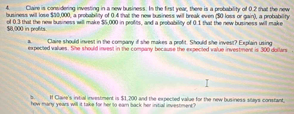 Claire is considering investing in a new business. In the first year, there is a probability of 0.2 that the new 
business will lose $10,000, a probability of 0.4 that the new business will break even ($0 loss or gain), a probability 
of 0.3 that the new business will make $5,000 in profits, and a probability of 0.1 that the new business will make
$8,000 in profits. 
a Claire should invest in the company if she makes a profit. Should she invest? Explain using 
expected values. She should invest in the company because the expected value investment is 300 dollars
b. If Claire's initial investment is $1,200 and the expected value for the new business stays constant, 
how many years will it take for her to earn back her initial investment?