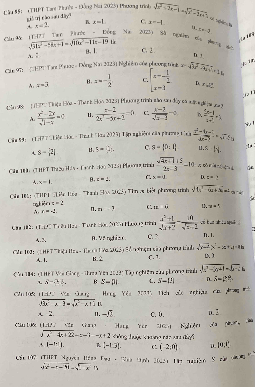 (THPT Tam Phước - Đồng Nai 2023) Phương trình sqrt(x^2+2x-1)=sqrt(x^2-2x+3)
giá trị nào sau đây?
có nghiệm là
A. x=2.
B. x=1. C. x=-1.
D. x=-2.
Câu 96: (THPT Tam Phước - Đồng Nai 2023) Số nghiệm của phương trình
sqrt(31x^2-58x+1)=sqrt(10x^2-11x-19) là:

B. 1. c. 2.
A. 0 . D. 3.
Câu 97: (THPT Tam Phước - Đồng Nai 2023) Nghiệm của phương trình x-sqrt(3x^2-9x+1)=21a Câu 109
A. x=3. B. x=- 1/2 . C. beginarrayl x=- 1/2 . x=3endarray. D. x∈ varnothing
Câu 11
Câu 98: (THPT Thiệu Hóa - Thanh Hóa 2023) Phương trình nào sau đây có một nghiệm x=2
A.  (x^2-2x)/sqrt(1-x) =0. B.  (x-2)/2x^2-5x+2 =0. C.  (x-2)/sqrt(x-3) =0. D.  (5x-1)/x+1 =3.
Câu 1
Câu 99: (THPT Thiệu Hóa - Thanh Hóa 2023) Tập nghiệm của phương trình  (x^2-4x-2)/sqrt(x-2) =sqrt(x-2) là
A. S= 2 . B. S= 1 . C. S= 0;1 . D. S= 5 . Câu
Câu 100: (THPT Thiệu Hóa - Thanh Hóa 2023) Phương trình  (sqrt(4x+1)+5)/2x-3 =10-x có một nghiệm là Câu
B.
A. x=1. x=2. C. x=0.
D. x=-2.
Câu 101: (THPT Thiệu Hóa - Thanh Hóa 2023) Tìm m biết phương trình sqrt(4x^2-6x+2m)=4 có một
Câu
nghiệm x=2.
D. m=5.
A. m=-2.
B. m=-3. C. m=6.
Câu 102: (THPT Thiệu Hóa - Thanh Hóa 2023) Phương trình  (x^2+1)/sqrt(x+2) = 10/sqrt(x+2)  có bao nhiêu nghiệm?
C
A. 3. B. Vô nghiệm. C. 2.
D. 1.
Câu 103: (THPT Thiệu Hóa - Thanh Hóa 2023) Số nghiệm của phương trình sqrt(x-4)(x^2-3x+2)=0la
A. 1. B. 2. C. 3. D. 0.
Câu 104: (THPT Văn Giang - Hưng Yên 2023) Tập nghiệm của phương trình sqrt(x^2-3x+1)=sqrt(x-2) là
A. S= 3;1 . B. S= 1 . C. S= 3 . D. S= 3;6 .
Câu 105: (THPT Văn Giang - Hưng Yên 2023) Tích các nghiệm của phương trình
sqrt(3x^2-x-3)=sqrt(x^2-x+1) là
A. −2. B. -sqrt(2). C. 0. D. 2.
Câu 106: (THPT Văn Giang - Hưng Yên 2023) Nghiệm của phương trình
sqrt(-x^2-4x+22)+x-3=-x+2 không thuộc khoảng nào sau đây?
A. (-3;1). B. (-1;3). C. (-2;0). D. (0;1).
Câu 107: (THPT Nguyễn Hồng Đạo - Bình Định 2023) Tập nghiệm S của phương trình
sqrt(x^2-x-20)=sqrt(1-x^2) là