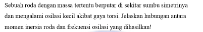 Sebuah roda dengan massa tertentu berputar di sekitar sumbu simetrinya 
dan mengalami osilasi kecil akibat gaya torsi. Jelaskan hubungan antara 
momen inersia roda dan frekuensi osilasi yang dihasilkan!